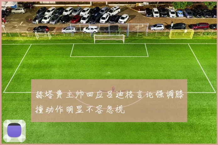 赫塔费主帅回应吕迪格言论强调膝撞动作明显不容忽视