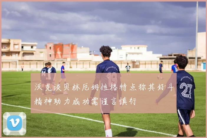 沃克谈贝林厄姆性格特点称其好斗精神助力成功需谨言慎行