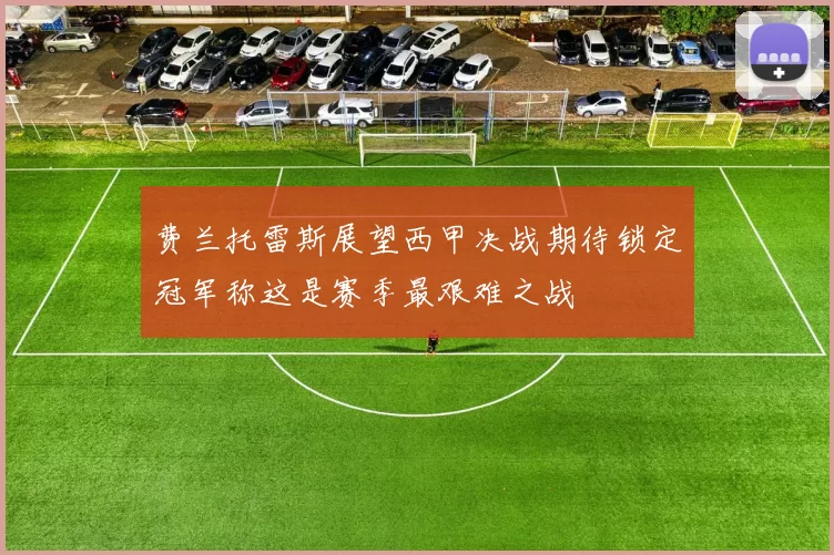 费兰托雷斯展望西甲决战期待锁定冠军称这是赛季最艰难之战