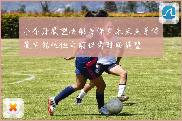 小乔丹展望快船与保罗未来关系修复可能性但当前仍需时间调整