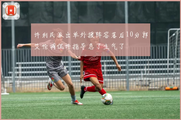 许利民派出单外援阵容落后10分郭艾伦调侃许指导急了生气了