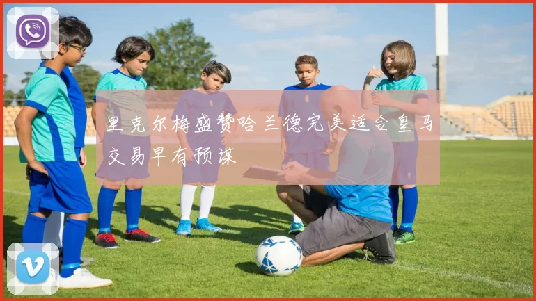 里克尔梅盛赞哈兰德完美适合皇马交易早有预谋