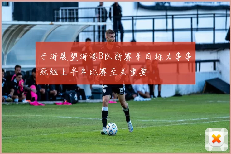 于海展望海港B队新赛季目标力争争冠组上半年比赛至关重要