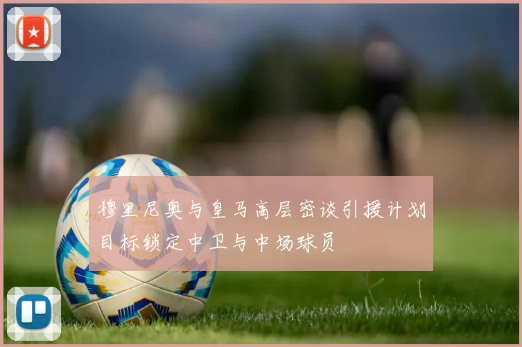 穆里尼奥与皇马高层密谈引援计划目标锁定中卫与中场球员