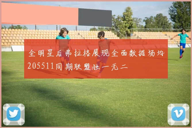 全明星后弗拉格展现全面数据场均205511同期联盟独一无二