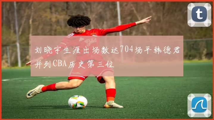 刘晓宇生涯出场数达704场平韩德君并列CBA历史第三位