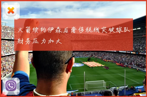 火箭续约伊森后奢侈税线突破球队财务压力加大