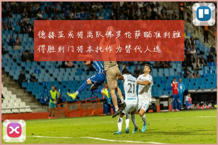德赫亚或将离队佛罗伦萨瞄准利雅得胜利门将本托作为替代人选