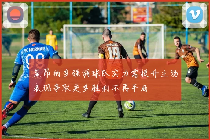 莱昂纳多强调球队实力需提升主场表现争取更多胜利不再平局