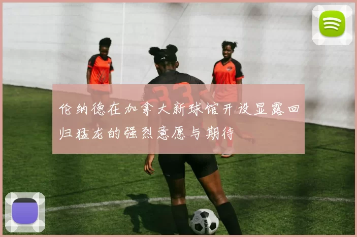 伦纳德在加拿大新球馆开设显露回归猛龙的强烈意愿与期待