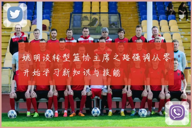 姚明谈转型篮协主席之路强调从零开始学习新知识与技能