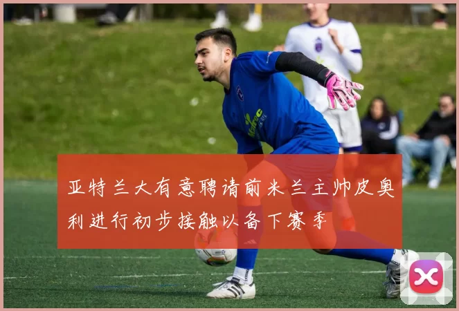 亚特兰大有意聘请前米兰主帅皮奥利进行初步接触以备下赛季