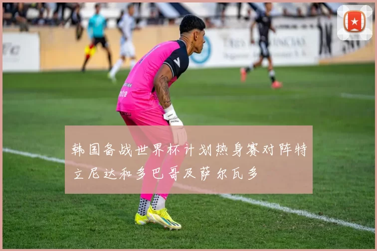 韩国备战世界杯计划热身赛对阵特立尼达和多巴哥及萨尔瓦多