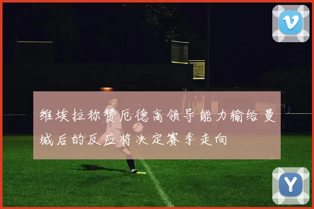 维埃拉称赞厄德高领导能力输给曼城后的反应将决定赛季走向