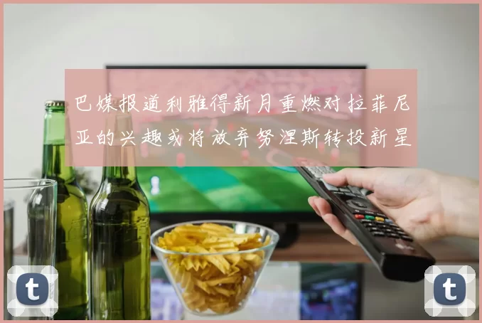 巴媒报道利雅得新月重燃对拉菲尼亚的兴趣或将放弃努涅斯转投新星